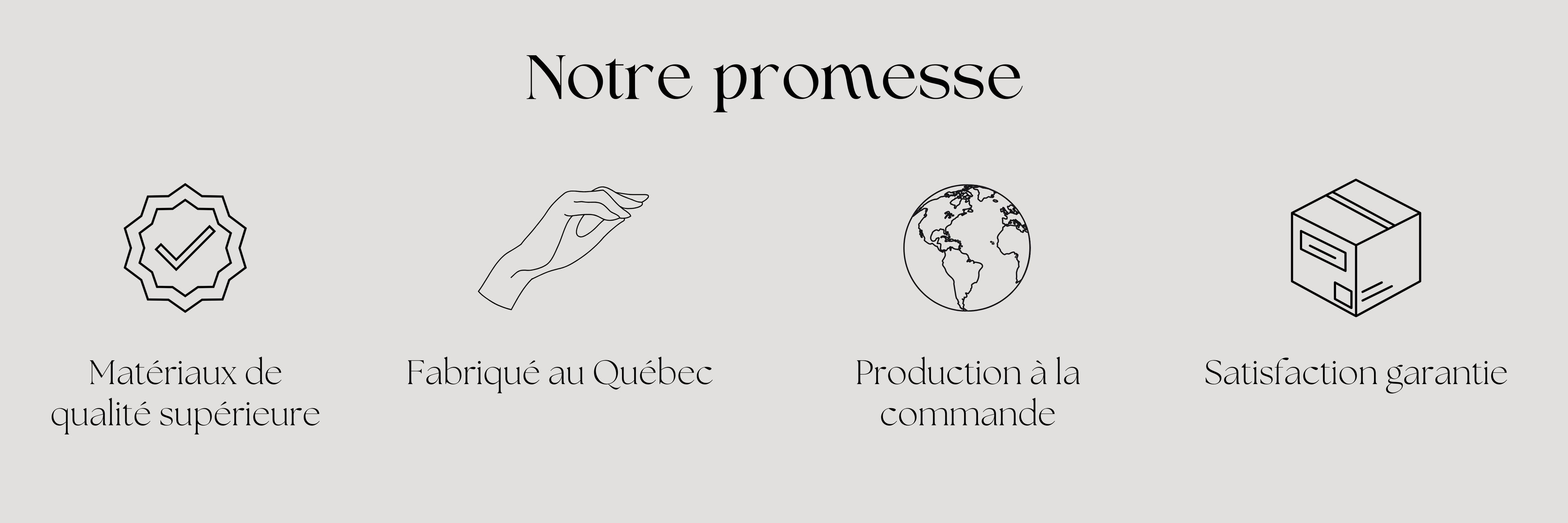 Notre promesse : Matériaux de qualité supérieure, Fabriqué au Québec, Production à la commande, Satisfaction garantie.